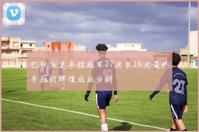 巴萨历史半程冠军27次中18次最终夺冠的辉煌成就分析