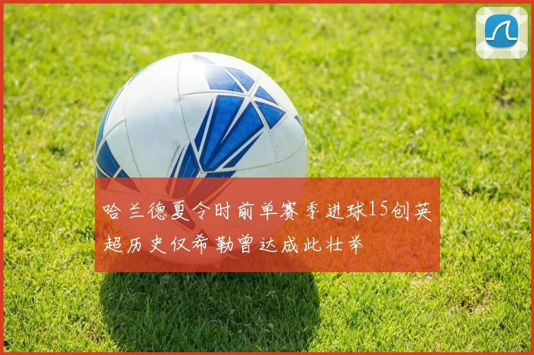 哈兰德夏令时前单赛季进球15创英超历史仅希勒曾达成此壮举