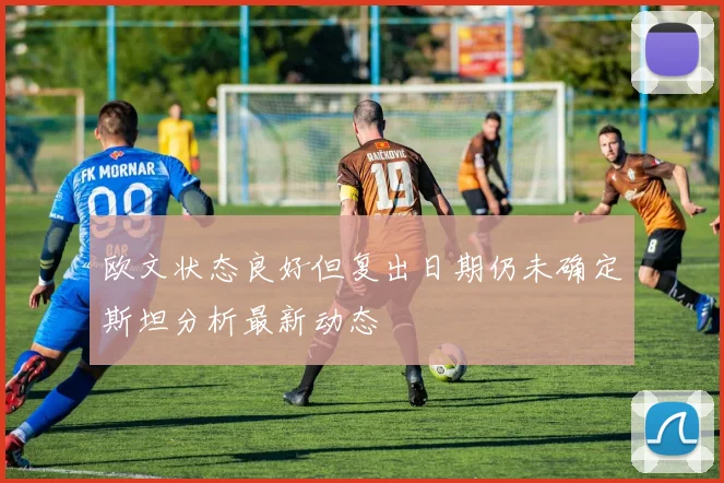 欧文状态良好但复出日期仍未确定斯坦分析最新动态