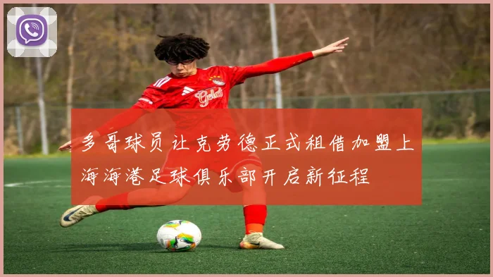 多哥球员让克劳德正式租借加盟上海海港足球俱乐部开启新征程