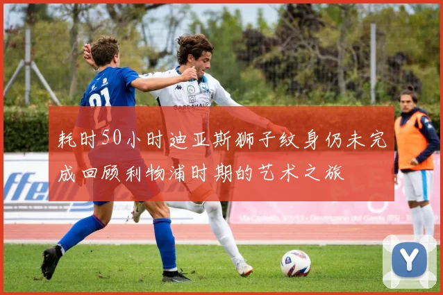耗时50小时迪亚斯狮子纹身仍未完成回顾利物浦时期的艺术之旅