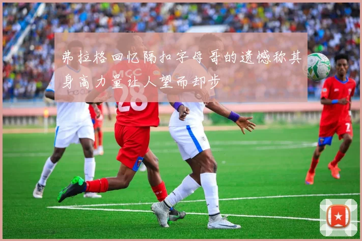弗拉格回忆隔扣字母哥的遗憾称其身高力量让人望而却步