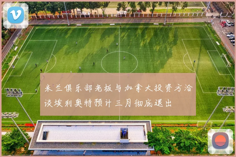 米兰俱乐部老板与加拿大投资方洽谈埃利奥特预计三月彻底退出