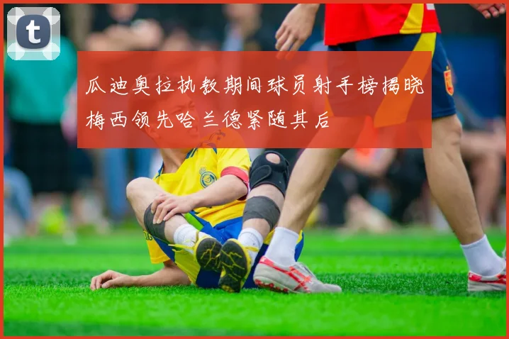 瓜迪奥拉执教期间球员射手榜揭晓梅西领先哈兰德紧随其后