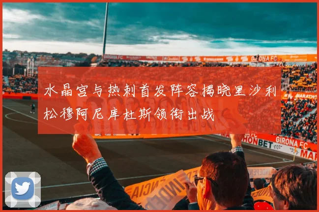 水晶宫与热刺首发阵容揭晓里沙利松穆阿尼库杜斯领衔出战