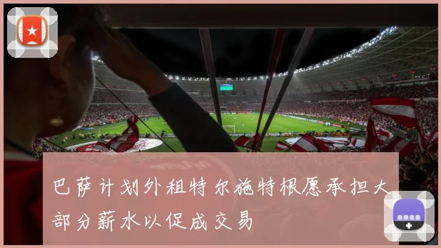 巴萨计划外租特尔施特根愿承担大部分薪水以促成交易