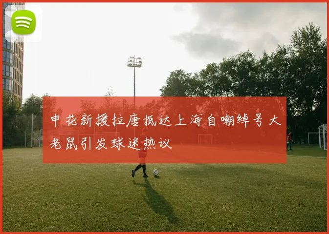 申花新援拉唐抵达上海自嘲绰号大老鼠引发球迷热议
