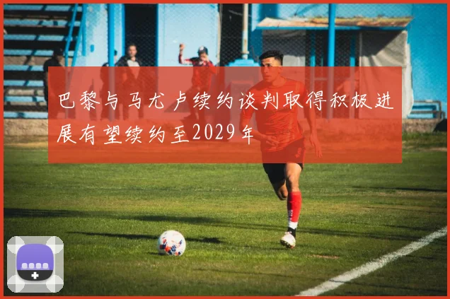 巴黎与马尤卢续约谈判取得积极进展有望续约至2029年