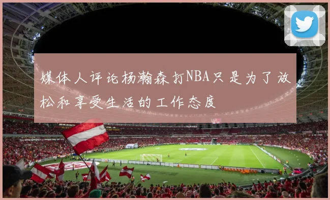 媒体人评论杨瀚森打NBA只是为了放松和享受生活的工作态度