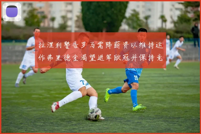 拉涅利警告罗马需降薪资以维持运作弗里德金渴望进军欧冠并保持竞争力