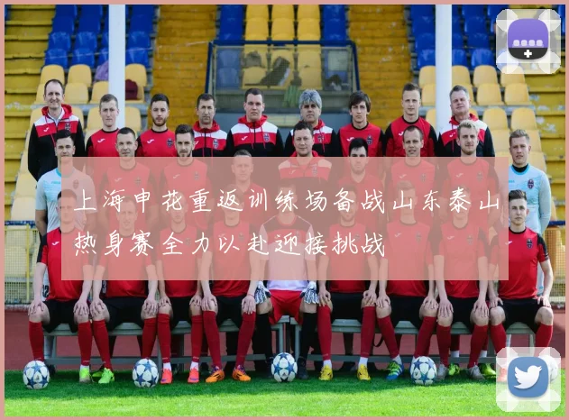 上海申花重返训练场备战山东泰山热身赛全力以赴迎接挑战